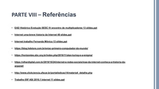 • EAD Histórico Evolução SESC IV encontro de multiplicadores 13 sildes.ppt
• Internet uma-breve historia da Internet 48 slides.ppt
• Internet trabalho Fernanda Mônica 13 sildes.ppt
• https://blog.hdstore.com.br/eniac-primeiro-computador-do-mundo/
• https://horizontes.sbc.org.br/index.php/2016/11/alan-turing-e-a-enigma/
• https://olhardigital.com.br/2019/10/24/internet-e-redes-sociais/mae-da-internet-conheca-a-historia-da-
arpanet/
• http://www.clickciencia.ufscar.br/portal/edicao14/materia4_detalhe.php
• Trabalho 05F ASI 2016.1 Internet 11 sildes.ppt
PARTE VIII – Referências
 