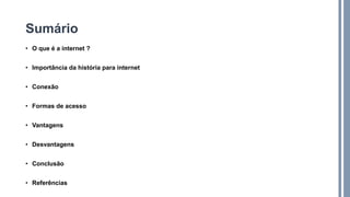 Sumário
• O que é a internet ?
• Importância da história para internet
• Conexão
• Formas de acesso
• Vantagens
• Desvantagens
• Conclusão
• Referências
 