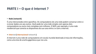 PARTE I – O que é Internet ?
• Rede (network)
É uma interconexão entre aparelhos. Os computadores de uma rede podem conversar entre si
e enviar dados uns aos outros. Você pode ter uma rede simples com apenas dois
computadores ou outra mais complexa com milhares. O WIFI, por exemplo, é uma rede
residencial que conecta os dispositivos da sua casa entre si e com a internet.
• Internet ( internacional network )
A Internet é uma rede de computadores em escala mundial destinada à troca de informações,
como uma teia de aranha gigantesca que nos une.
 