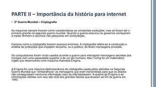 • 2º Guerra Mundial – Criptografia
As maquinas sempre tiveram como características as constantes evoluções, mas só foram dar o
primeiro grande na segunda guerra mundial. Quando a guerra estourou os governos começaram
a injetar dinheiro e recursos nas pesquisas em computação.
Campos como a criptografia tiveram avanços enormes. A criptografia refere-se à construção e
análise de protocolos que impedem terceiros, ou o público, de lerem mensagens privadas.
Os computadores foram muito usados durante a guerra para interceptar mensagens secretas dos
inimigos com uma capacidade superior a de um ser humano. Alan Turing foi um matemático
inglês que desenvolveu uma maquina chamada Enigma.
A Enigma foi uma máquina eletromecânica de criptografia usada pelos alemães na Segunda
Guerra Mundial que “embaralhava” as mensagens que eram transmitidas para que os aliados
não conseguissem nenhuma informação caso as interceptassem. A quebra da Enigma e as
informações obtidas com isso são dois dos grandes fatores que levaram ao fim da guerra em
1945.
PARTE II – Importância da história para internet
 