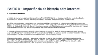 • Guerra Fria - ARPANET
A história da internet começa no ambiente da Guerra Fria (1945-1991) onde as duas super potências envolvidas, Estados
unidos e URSS, estavam divididos nos blocos: socialista e capitalista, disputando poderes e hegemonias.
Em 29 de outubro de 1969, Charley Kline, um estudante da UCLA (Universidade da Califórnia em Los Angeles), sentou-se
frente a um terminal de computador e enviou um comando a outro computador no Instituto de Pesquisa de Stanford, a cerca de
560 Km de distância. O sistema de Stanford travou após as duas primeiras letras serem recebidas. Foi assim, com um tropeço,
que nasceu a ARPANET, uma rede de comunicação que mudaria a história da humanidade.
A ARPANET(Advanced Research Projects Agency Network, em português, Rede da Agência de Pesquisas em Projetos
Avançados) foi a primeira rede de computadores, construída em 1969 como um meio robusto para transmitir dados militares
sigilosos e para interligar os departamentos de pesquisa por todo os Estados Unidos.
Apesar do crescimento, a ARPANET era apenas “uma” rede. O pulo do gato, que levou à criação da Internet como a
conhecemos, foi a conexão dela a outras redes de pesquisa que surgiram mais tarde, como a NSFNet (National Science
Foundation Network, criada para interligar centros de supercomputação nos EUA), a NASA Science Network e redes
educacionais como a Bitnet e CSNET, que conectavam universidades nos EUA.
PARTE II – Importância da história para internet
 