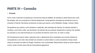 • Conexão
Como vimos a Internet é composta por uma enorme rede de satélites, de celulares e cabos físicos sob o solo.
Na verdade, não nos conectamos a Internet diretamente. Computadores chamados de servidores é que se
conectam à Internet. Servidores armazenam os sites que usamos, como Wikipédia, Google, Youtube, Globo.
Os aparelhos que usamos, como celulares e notebooks, são chamados de clientes. Os clientes solicitam o
conteúdo, como fotos e sites, aos servidores. Os clientes não se conectam diretamente a Internet. Na verdade,
se conectam a uma rede fornecida por um provedor de Internet. Como Vivo, Oi, Claro e outras.
Os Provedores já criaram redes e aplicaram todo o cabeamento físico necessário que conecta milhões de
computadores a uma rede. Eles também se conectam a outras redes e a outros provedores. Essas outras
redes se conectam às redes do Google, Facebook e de universidades. Basicamente, todas as outras redes do
mundo, juntas, formam essa rede de computadores gigantesca.
PARTE III – Conexão
 