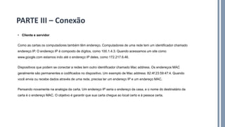 • Cliente e servidor
Como as cartas os computadores também têm endereço. Computadores de uma rede tem um identificador chamado
endereço IP. O endereço IP é composto de dígitos, como 100.1.4.3. Quando acessamos um site como
www.google.com estamos indo até o endereço IP deles, como 172.217.6.46.
Dispositivos que podem se conectar a redes tem outro identificador chamado Mac address. Os endereços MAC
geralmente são permanentes e codificados no dispositivo. Um exemplo de Mac address: 82:4f:23:59:47:4. Quando
você envia ou recebe dados através de uma rede, precisa ter um endereço IP e um endereço MAC.
Pensando novamente na analogia da carta. Um endereço IP seria o endereço da casa, e o nome do destinatário da
carta é o endereço MAC. O objetivo é garantir que sua carta chegue ao local certo e à pessoa certa.
PARTE III – Conexão
 
