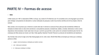 • WEB
A Web nasceu em 1991 no laboratório CERN, na Suíça, seu criador foi Tim Berners-Lee. Foi concebida como uma linguagem que serviria
para interligar computadores do laboratório e outras instituições de pesquisa e exibir documentos científicos de forma simples e fácil de
acessar.
Não cometa o erro de pensar que a Internet é a world wide web. A internet é a estrutura física pela qual são transferidos milhões de
terabytes de dados todos os dias entre servidores e computadores pessoais, smartphones, tablets, consoles, televisores e vários outros
dispositivos interconectados. A web nada mais é do que o caminho que permite a você usufruir do conteúdo transferido pela internet. Os
endereços de Web sempre se iniciam com http:// (http significa Hipertext Transfer Protocol ou protocolo de transferência de hipertexto).
Seu formato mais comum é algo como http://www.google.com.br, onde: www: (World Wide Web) convenção que indica que o endereço
pertence à Web.
➢ google : nome da empresa ou instituição que mantém o serviço ;
➢ com : indica que é comercial ;
➢ br : indica que o endereço é no Brasil.
PARTE IV – Formas de acesso
 