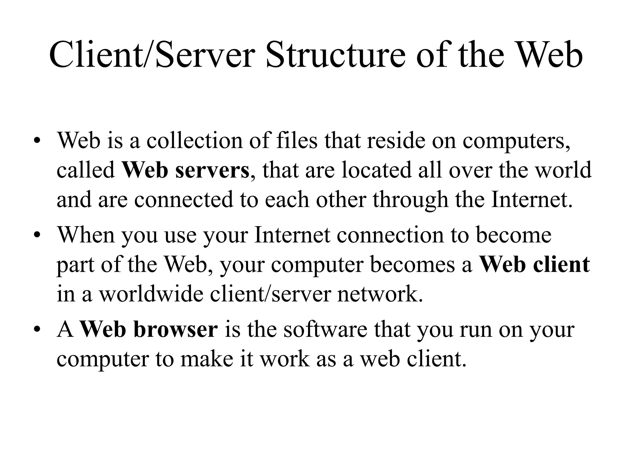 Client/Server Structure of the Web
• Web is a collection of files that reside on computers,
called Web servers, that are located all over the world
and are connected to each other through the Internet.
• When you use your Internet connection to become
part of the Web, your computer becomes a Web client
in a worldwide client/server network.
• A Web browser is the software that you run on your
computer to make it work as a web client.
 