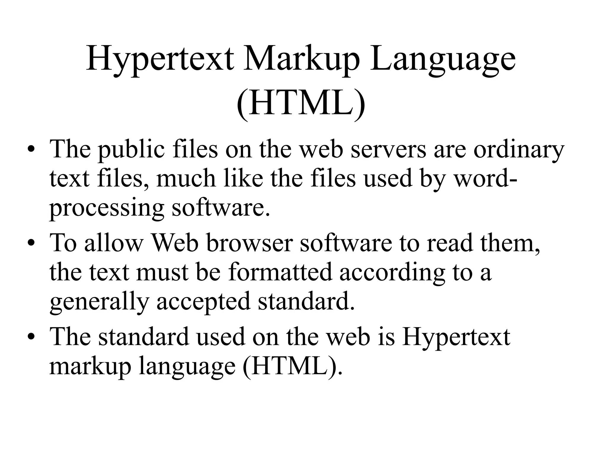 Hypertext Markup Language
(HTML)
• The public files on the web servers are ordinary
text files, much like the files used by word-
processing software.
• To allow Web browser software to read them,
the text must be formatted according to a
generally accepted standard.
• The standard used on the web is Hypertext
markup language (HTML).
 