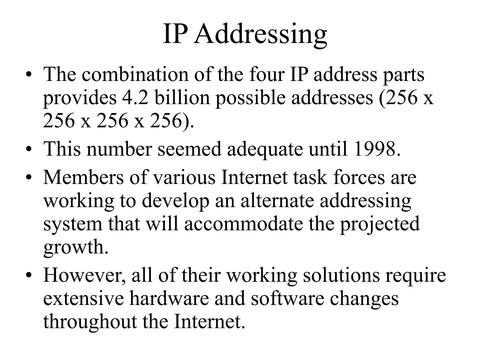 IP Addressing
• The combination of the four IP address parts
provides 4.2 billion possible addresses (256 x
256 x 256 x 256).
• This number seemed adequate until 1998.
• Members of various Internet task forces are
working to develop an alternate addressing
system that will accommodate the projected
growth.
• However, all of their working solutions require
extensive hardware and software changes
throughout the Internet.
 