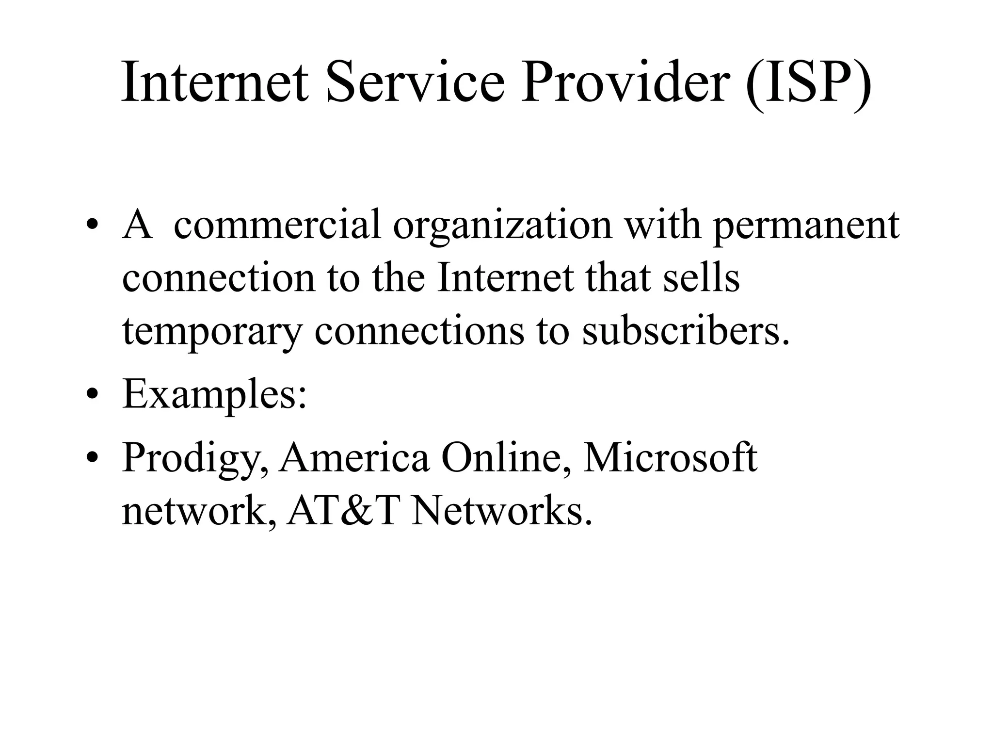 Internet Service Provider (ISP)
• A commercial organization with permanent
connection to the Internet that sells
temporary connections to subscribers.
• Examples:
• Prodigy, America Online, Microsoft
network, AT&T Networks.
 