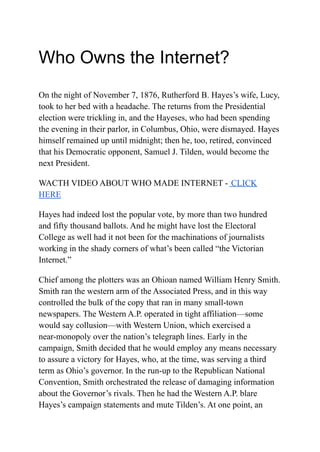Who Owns the Internet?
On the night of November 7, 1876, Rutherford B. Hayes’s wife, Lucy,
took to her bed with a headache. The returns from the Presidential
election were trickling in, and the Hayeses, who had been spending
the evening in their parlor, in Columbus, Ohio, were dismayed. Hayes
himself remained up until midnight; then he, too, retired, convinced
that his Democratic opponent, Samuel J. Tilden, would become the
next President.
WACTH VIDEO ABOUT WHO MADE INTERNET - CLICK
HERE
Hayes had indeed lost the popular vote, by more than two hundred
and fifty thousand ballots. And he might have lost the Electoral
College as well had it not been for the machinations of journalists
working in the shady corners of what’s been called “the Victorian
Internet.”
Chief among the plotters was an Ohioan named William Henry Smith.
Smith ran the western arm of the Associated Press, and in this way
controlled the bulk of the copy that ran in many small-town
newspapers. The Western A.P. operated in tight affiliation—some
would say collusion—with Western Union, which exercised a
near-monopoly over the nation’s telegraph lines. Early in the
campaign, Smith decided that he would employ any means necessary
to assure a victory for Hayes, who, at the time, was serving a third
term as Ohio’s governor. In the run-up to the Republican National
Convention, Smith orchestrated the release of damaging information
about the Governor’s rivals. Then he had the Western A.P. blare
Hayes’s campaign statements and mute Tilden’s. At one point, an
 