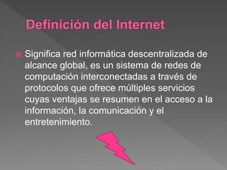  Significa red informática descentralizada de
alcance global, es un sistema de redes de
computación interconectadas a través de
protocolos que ofrece múltiples servicios
cuyas ventajas se resumen en el acceso a la
información, la comunicación y el
entretenimiento.
 