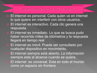  El internet es personal. Cada quien ve en internet
lo que quiere sin interferir con otros usuarios.
 El internet es interactivo. Cada clic genera una
respuesta.
 El internet es inmediato. Lo que se busca pudo
haber recorrido miles de kilómetros y la respuesta
llegará en tiempo real
 El internet es móvil. Puede ser consultado por
cualquier dispositivo en movimiento.
 El internet siempre está abierto. La información
siempre esta al alcance cuando se quiera.
 El internet es universal. Esta en todo el mundo
como un espacio sin frontera.
 