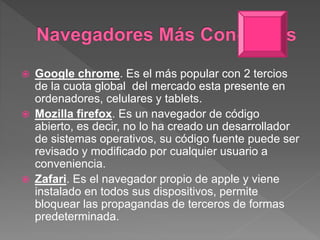  Google chrome. Es el más popular con 2 tercios
de la cuota global del mercado esta presente en
ordenadores, celulares y tablets.
 Mozilla firefox. Es un navegador de código
abierto, es decir, no lo ha creado un desarrollador
de sistemas operativos, su código fuente puede ser
revisado y modificado por cualquier usuario a
conveniencia.
 Zafari. Es el navegador propio de apple y viene
instalado en todos sus dispositivos, permite
bloquear las propagandas de terceros de formas
predeterminada.
 