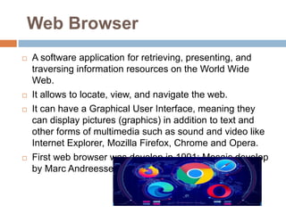 Web Browser
 A software application for retrieving, presenting, and
traversing information resources on the World Wide
Web.
 It allows to locate, view, and navigate the web.
 It can have a Graphical User Interface, meaning they
can display pictures (graphics) in addition to text and
other forms of multimedia such as sound and video like
Internet Explorer, Mozilla Firefox, Chrome and Opera.
 First web browser was develop in 1991: Mosaic develop
by Marc Andreessen.
 