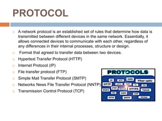 PROTOCOL
 A network protocol is an established set of rules that determine how data is
transmitted between different devices in the same network. Essentially, it
allows connected devices to communicate with each other, regardless of
any differences in their internal processes, structure or design.
 Format that agreed to transfer data between two devices.
 Hypertext Transfer Protocol (HTTP)
 Internet Protocol (IP)
 File transfer protocol (FTP)
 Simple Mail Transfer Protocol (SMTP)
 Networks News File Transfer Protocol (NNTP)
 Transmission Control Protocol (TCP)
 