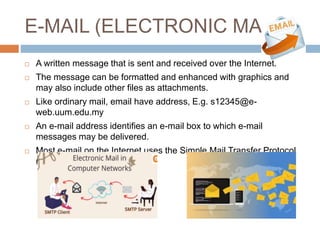 E-MAIL (ELECTRONIC MAIL)
 A written message that is sent and received over the Internet.
 The message can be formatted and enhanced with graphics and
may also include other files as attachments.
 Like ordinary mail, email have address, E.g. s12345@e-
web.uum.edu.my
 An e-mail address identifies an e-mail box to which e-mail
messages may be delivered.
 Most e-mail on the Internet uses the Simple Mail Transfer Protocol
(SMTP).
 
