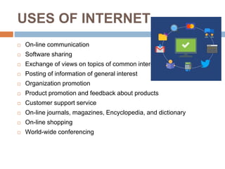 USES OF INTERNET
 On-line communication
 Software sharing
 Exchange of views on topics of common interest
 Posting of information of general interest
 Organization promotion
 Product promotion and feedback about products
 Customer support service
 On-line journals, magazines, Encyclopedia, and dictionary
 On-line shopping
 World-wide conferencing
 