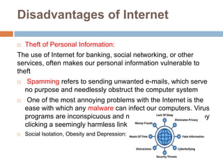 Disadvantages of Internet
 Theft of Personal Information:
The use of Internet for banking, social networking, or other
services, often makes our personal information vulnerable to
theft
 Spamming refers to sending unwanted e-mails, which serve
no purpose and needlessly obstruct the computer system
 One of the most annoying problems with the Internet is the
ease with which any malware can infect our computers. Virus
programs are inconspicuous and may get activated simply by
clicking a seemingly harmless link
 Social Isolation, Obesity and Depression:
 