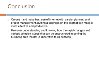 Conclusion
 On one hand make best use of internet with careful planning and
proper management, putting a business on the internet can make it
more effective and productive.
 However understanding and knowing how the rapid changes and
various complex issues that can be encountered in getting the
business onto the net is imperative to its success.
 