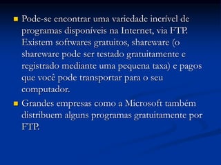  Pode-se encontrar uma variedade incrível de
programas disponíveis na Internet, via FTP.
Existem softwares gratuitos, shareware (o
shareware pode ser testado gratuitamente e
registrado mediante uma pequena taxa) e pagos
que você pode transportar para o seu
computador.
 Grandes empresas como a Microsoft também
distribuem alguns programas gratuitamente por
FTP.
 