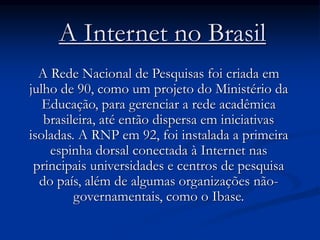 A Internet no Brasil
A Rede Nacional de Pesquisas foi criada em
julho de 90, como um projeto do Ministério da
Educação, para gerenciar a rede acadêmica
brasileira, até então dispersa em iniciativas
isoladas. A RNP em 92, foi instalada a primeira
espinha dorsal conectada à Internet nas
principais universidades e centros de pesquisa
do país, além de algumas organizações não-
governamentais, como o Ibase.
 