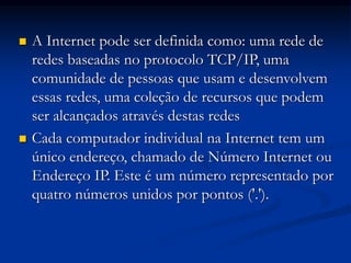 A Internet pode ser definida como: uma rede de
redes baseadas no protocolo TCP/IP, uma
comunidade de pessoas que usam e desenvolvem
essas redes, uma coleção de recursos que podem
ser alcançados através destas redes
 Cada computador individual na Internet tem um
único endereço, chamado de Número Internet ou
Endereço IP. Este é um número representado por
quatro números unidos por pontos ('.').
 