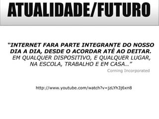 ATUALIDADE/FUTURO
http://www.youtube.com/watch?v=jzLYh3j6xn8
“INTERNET FARA PARTE INTEGRANTE DO NOSSO
DIA A DIA, DESDE O ACORDAR ATÉ AO DEITAR.
EM QUALQUER DISPOSITIVO, E QUALQUER LUGAR,
NA ESCOLA, TRABALHO E EM CASA…”
Corning Incorporated
 
