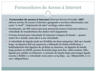 Fornecedores de Acesso à Internet
 Fornecedor de acesso à Internet (Internet Service Provider, ISP)
oferece serviço de acesso à Internet, agregando a serviços relacionados, tais
como "e-mail", “alojamento de sites" ou blogs, entre outros.
 Geralmente, um ISP cobra uma taxa mensal de acesso à Internet embora a
velocidade de transferência dos dados varie largamente.
 O termo formal para velocidade de Internet é largura de banda — quanto
maior for a banda, mais alta é a sua velocidade.
 A velocidade de ligação pode ser dividida em duas categorias: dial-up e banda
larga. As ligações dial-up requerem a utilização de linhas telefônicas, e
habitualmente têm ligações de 56 Kbps ou menores. As ligações de banda
larga podem ser RDIS, acessos de banda larga sem fios, cable modem, DSL,
ligação por satélite ou Ethernet. A conexão de banda larga está sempre ligada
(exceto o RDIS) e a velocidade varia entre os 64 kbps , 24+ Mbps(ADSL 2+) e
100+ Mbps(Fibra).
 