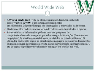 World Wide Web
 A World Wide Web (rede de alcance mundial), também conhecida
como Web ou WWW, é um sistema de documentos
em hipermídia (hipermédia) que são interligados e executados na Internet.
 Os documentos podem estar na forma de vídeos, sons, hipertextos e figuras.
 Para visualizar a informação, pode-se usar um programa de
computador chamado navegador para descarregar informações (documentos
ou páginas) de servidores web (sítios) e mostrá-los na tela do utilizador. O
utilizador pode então seguir as hiperligações na página para outros documentos
ou mesmo enviar informações de volta para o servidor para interagir com ele. O
ato de seguir hiperligações é chamado "navegar" ou "surfar" na Web.
 