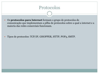 Protocolos
 Os protocolos para Internet formam o grupo de protocolos de
comunicação que implementam a pilha de protocolos sobre a qual a internet e a
maioria das redes comerciais funcionam.
 Tipos de protocolos: TCP/IP, GHOPPER, HTTP, POP3, SMTP.
 