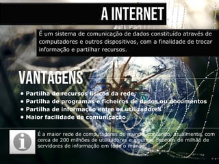 A internet
É um sistema de comunicação de dados constituído através de
computadores e outros dispositivos, com a finalidade de trocar
informação e partilhar recursos.
É a maior rede de computadores do mundo, contando, atualmente, com
cerca de 200 milhões de utilizadores e algumas dezenas de milhão de
servidores de informação em todo o mundo.
vantagens
• Partilha de recursos físicos da rede,
• Partilha de programas e ficheiros de dados ou documentos
• Partilha de informação entre os utilizadores
• Maior facilidade de comunicação
 