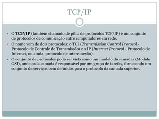 TCP/IP
 O TCP/IP (também chamado de pilha de protocolos TCP/IP) é um conjunto
de protocolos de comunicação entre computadores em rede.
 O nome vem de dois protocolos: o TCP (Transmission Control Protocol -
Protocolo de Controle de Transmissão) e o IP (Internet Protocol - Protocolo de
Internet, ou ainda, protocolo de interconexão).
 O conjunto de protocolos pode ser visto como um modelo de camadas (Modelo
OSI), onde cada camada é responsável por um grupo de tarefas, fornecendo um
conjunto de serviços bem definidos para o protocolo da camada superior.
 
