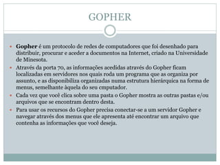 GOPHER
 Gopher é um protocolo de redes de computadores que foi desenhado para
distribuir, procurar e aceder a documentos na Internet, criado na Universidade
de Minesota.
 Através da porta 70, as informações acedidas através do Gopher ficam
localizadas em servidores nos quais roda um programa que as organiza por
assunto, e as disponibiliza organizadas numa estrutura hierárquica na forma de
menus, semelhante àquela do seu cmputador.
 Cada vez que você clica sobre uma pasta o Gopher mostra as outras pastas e/ou
arquivos que se encontram dentro desta.
 Para usar os recursos do Gopher precisa conectar-se a um servidor Gopher e
navegar através dos menus que ele apresenta até encontrar um arquivo que
contenha as informações que você deseja.
 