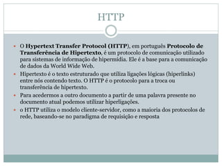 HTTP
 O Hypertext Transfer Protocol (HTTP), em português Protocolo de
Transferência de Hipertexto, é um protocolo de comunicação utilizado
para sistemas de informação de hipermídia. Ele é a base para a comunicação
de dados da World Wide Web.
 Hipertexto é o texto estruturado que utiliza ligações lógicas (hiperlinks)
entre nós contendo texto. O HTTP é o protocolo para a troca ou
transferência de hipertexto.
 Para acedermos a outro documento a partir de uma palavra presente no
documento atual podemos utilizar hiperligações.
 o HTTP utiliza o modelo cliente-servidor, como a maioria dos protocolos de
rede, baseando-se no paradigma de requisição e resposta
 
