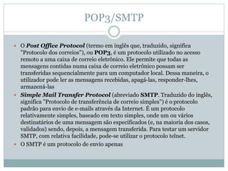 POP3/SMTP
 O Post Office Protocol (termo em inglês que, traduzido, significa
"Protocolo dos correios"), ou POP3, é um protocolo utilizado no acesso
remoto a uma caixa de correio eletrônico. Ele permite que todas as
mensagens contidas numa caixa de correio eletrônico possam ser
transferidas sequencialmente para um computador local. Dessa maneira, o
utilizador pode ler as mensagens recebidas, apagá-las, responder-lhes,
armazená-las
 Simple Mail Transfer Protocol (abreviado SMTP. Traduzido do inglês,
significa "Protocolo de transferência de correio simples") é o protocolo
padrão para envio de e-mails através da Internet. É um protocolo
relativamente simples, baseado em texto simples, onde um ou vários
destinatários de uma mensagem são especificados (e, na maioria dos casos,
validados) sendo, depois, a mensagem transferida. Para testar um servidor
SMTP, com relativa facilidade, pode-se utilizar o protocolo telnet.
 O SMTP é um protocolo de envio apenas
 