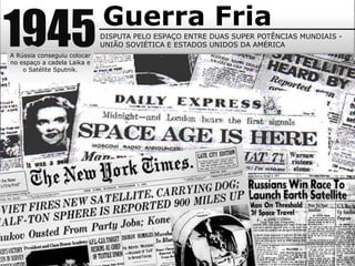 1945Guerra Fria
DISPUTA PELO ESPAÇO ENTRE DUAS SUPER POTÊNCIAS MUNDIAIS -
UNIÃO SOVIÉTICA E ESTADOS UNIDOS DA AMÉRICA
A Rússia conseguiu colocar
no espaço a cadela Laika e
o Satélite Sputnik.
 