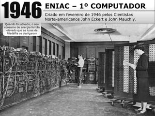 1946ENIAC – 1º COMPUTADOR
Criado em fevereiro de 1946 pelos Cientistas
Norte-americanos John Eckert e John Mauchly.
Quando foi ativado, o seu
consumo de energia foi tão
elevado que as luzes de
Filadélfia se desligaram
 