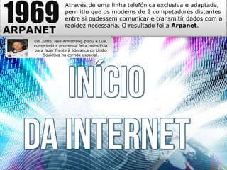 1969
ARPANET
Através de uma linha telefónica exclusiva e adaptada,
permitiu que os modems de 2 computadores distantes
entre si pudessem comunicar e transmitir dados com a
rapidez necessária. O resultado foi a Arpanet.
Em Julho, Neil Armstrong pisou a Lua,
cumprindo a promessa feita pelos EUA
para fazer frente à liderança da União
Soviética na corrida espacial.
 