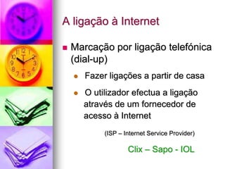 A ligação à Internet
 Marcação por ligação telefónica
(dial-up)
 Fazer ligações a partir de casa
 O utilizador efectua a ligação
através de um fornecedor de
acesso à Internet
(ISP – Internet Service Provider)
Clix – Sapo - IOL
 