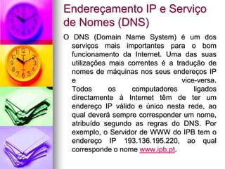 Endereçamento IP e Serviço
de Nomes (DNS)
O DNS (Domain Name System) é um dos
serviços mais importantes para o bom
funcionamento da Internet. Uma das suas
utilizações mais correntes é a tradução de
nomes de máquinas nos seus endereços IP
e vice-versa.
Todos os computadores ligados
directamente à Internet têm de ter um
endereço IP válido e único nesta rede, ao
qual deverá sempre corresponder um nome,
atribuído segundo as regras do DNS. Por
exemplo, o Servidor de WWW do IPB tem o
endereço IP 193.136.195.220, ao qual
corresponde o nome www.ipb.pt.
 
