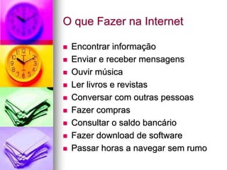 O que Fazer na Internet
 Encontrar informação
 Enviar e receber mensagens
 Ouvir música
 Ler livros e revistas
 Conversar com outras pessoas
 Fazer compras
 Consultar o saldo bancário
 Fazer download de software
 Passar horas a navegar sem rumo
 