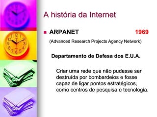 A história da Internet
 ARPANET 1969
(Advanced Research Projects Agency Network)
Departamento de Defesa dos E.U.A.
Criar uma rede que não pudesse ser
destruída por bombardeios e fosse
capaz de ligar pontos estratégicos,
como centros de pesquisa e tecnologia.
 