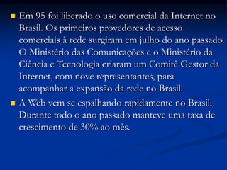  Em 95 foi liberado o uso comercial da Internet no
Brasil. Os primeiros provedores de acesso
comerciais à rede surgiram em julho do ano passado.
O Ministério das Comunicações e o Ministério da
Ciência e Tecnologia criaram um Comitê Gestor da
Internet, com nove representantes, para
acompanhar a expansão da rede no Brasil.
 A Web vem se espalhando rapidamente no Brasil.
Durante todo o ano passado manteve uma taxa de
crescimento de 30% ao mês.
 