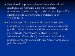  Esse tipo de representação também é chamado de
quádrupla. As primeiras duas ou três partes
representam a subrede à qual o sistema está ligado. Por
exemplo, o site da Pucrs tem o endereço de ip
200.132.10.10.
 Os endereços IP e os nomes do domínio não são
atribuídos arbitrariamente, pois isto resultaria em uma
grande confusão. Uma requisição tem que ser enviada
ao Centro de Informações da Rede - Network
Information Center (NIC). Então os computadores
poderão ser identificados pelo seu Nome Completo ou
pelo Número IP.
 