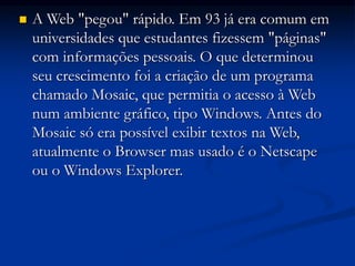  A Web "pegou" rápido. Em 93 já era comum em
universidades que estudantes fizessem "páginas"
com informações pessoais. O que determinou
seu crescimento foi a criação de um programa
chamado Mosaic, que permitia o acesso à Web
num ambiente gráfico, tipo Windows. Antes do
Mosaic só era possível exibir textos na Web,
atualmente o Browser mas usado é o Netscape
ou o Windows Explorer.
 