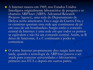 A Internet nasceu em 1969, nos Estados Unidos
Interligava originalmente laboratórios de pesquisa e se
chamava ARPAnet (ARPA: Advanced Research
Projects Agency), uma rede do Departamento de
Defesa norte-americano. Era o auge da Guerra Fria, e
os cientistas queriam uma rede que continuasse de pé
em caso de um bombardeio. Surgiu então o conceito
central da Internet: é uma rede em que todos os pontos
se eqüivalem e não há um comando central. Assim, se B
deixa de funcionar, A e C continuam a poder se
comunicar.
 O nome Internet propriamente dito surgiu bem mais
tarde, quando a tecnologia da ARPAnet passou a ser
usada para conectar universidades e laboratórios,
primeiro nos EUA e depois em outros países.
 