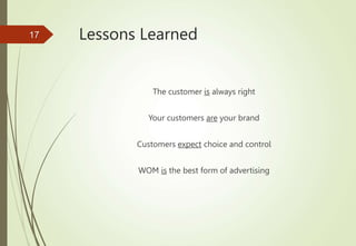 Lessons Learned
The customer is always right
Your customers are your brand
Customers expect choice and control
WOM is the best form of advertising
17
 
