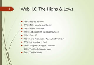 Web 1.0: The Highs & Lows
 1986: Internet formed
 1990: iMdb launches in Usenet
 1992: WWW launched
 1995: Netscape IPO, craigslist founded
 1996: Flash 1.0
 1997: Steve Jobs rejoins Apple, first ‘weblog’
 1998: Microsoft Anti Trust
 1999: Y2K panic, Blogger launched
 2000: The Crash, Napster sued
 2001: The Meltdown
2
 
