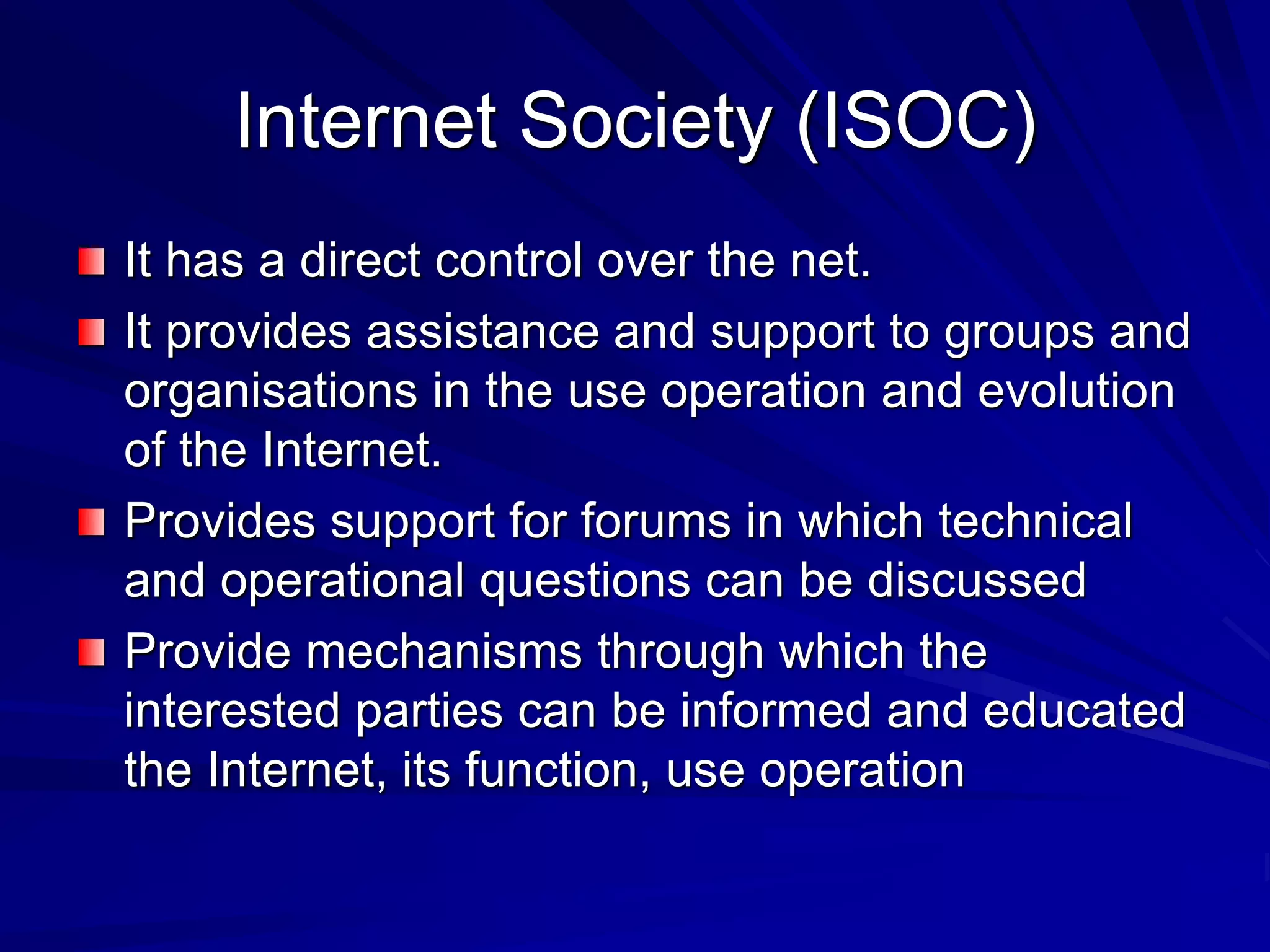 Internet Society (ISOC)
It has a direct control over the net.
It provides assistance and support to groups and
organisations in the use operation and evolution
of the Internet.
Provides support for forums in which technical
and operational questions can be discussed
Provide mechanisms through which the
interested parties can be informed and educated
the Internet, its function, use operation
 
