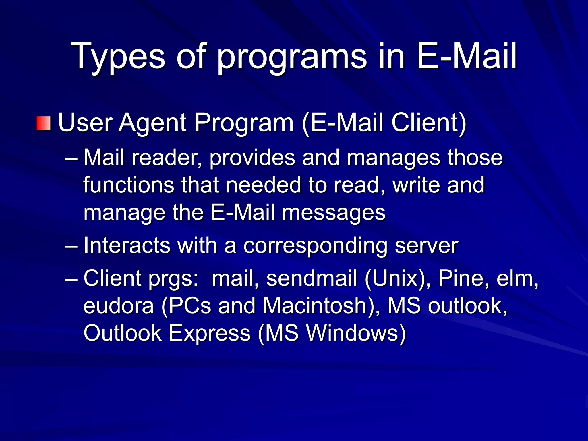 Types of programs in E-Mail
User Agent Program (E-Mail Client)
– Mail reader, provides and manages those
functions that needed to read, write and
manage the E-Mail messages
– Interacts with a corresponding server
– Client prgs: mail, sendmail (Unix), Pine, elm,
eudora (PCs and Macintosh), MS outlook,
Outlook Express (MS Windows)
 