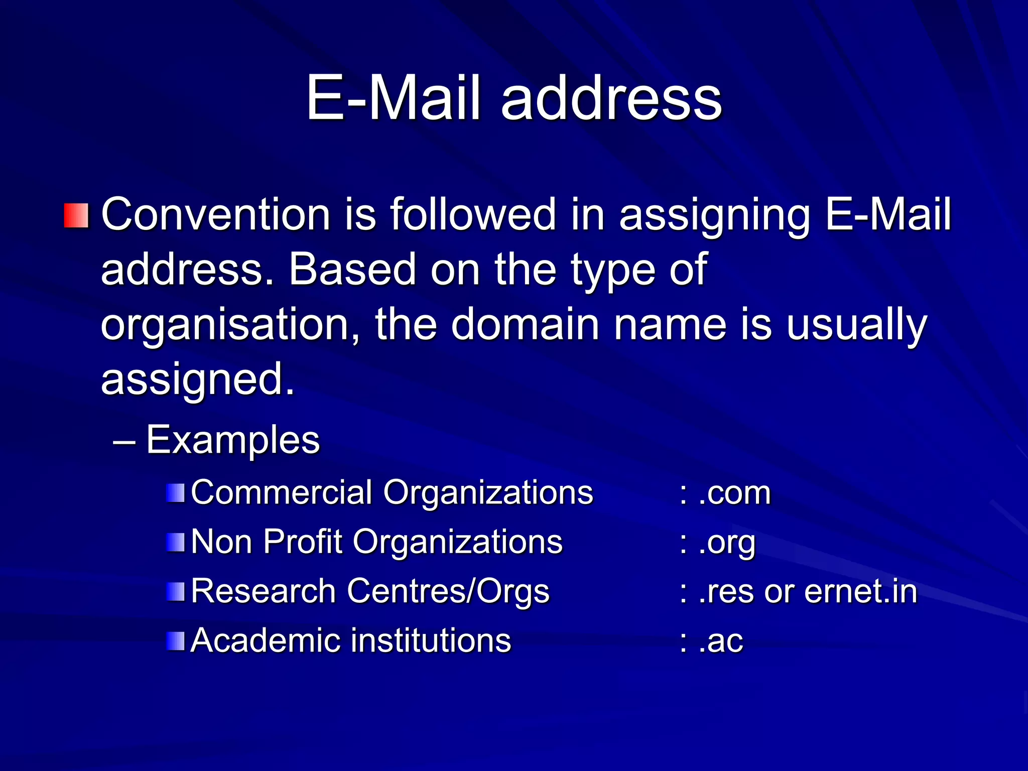 E-Mail address
Convention is followed in assigning E-Mail
address. Based on the type of
organisation, the domain name is usually
assigned.
– Examples
Commercial Organizations : .com
Non Profit Organizations : .org
Research Centres/Orgs : .res or ernet.in
Academic institutions : .ac
 